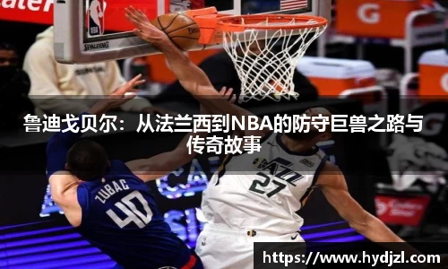 鲁迪戈贝尔：从法兰西到NBA的防守巨兽之路与传奇故事