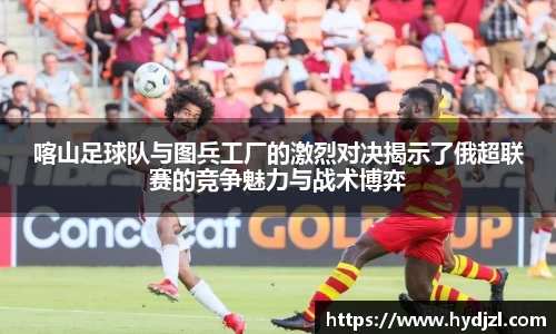 喀山足球队与图兵工厂的激烈对决揭示了俄超联赛的竞争魅力与战术博弈